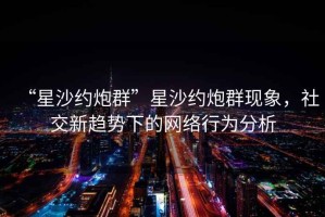 “星沙約炮群”星沙約炮群現象，社交新趨勢下的網(wǎng)絡(luò )行為分析