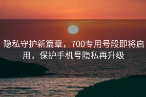 隱私守護新篇章，700專(zhuān)用號段即將啟用，保護手機號隱私再升級
