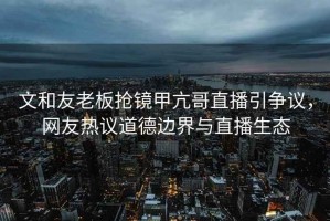 文和友老板搶鏡甲亢哥直播引爭議，網(wǎng)友熱議道德邊界與直播生態(tài)