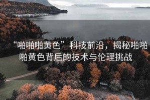 “啪啪啪黃色”科技前沿，揭秘啪啪啪黃色背后的技術(shù)與倫理挑戰