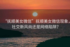 “撫順美女微信”撫順美女微信現象，社交新風(fēng)尚還是網(wǎng)絡(luò )陷阱？