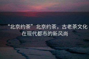 “北京約茶”北京約茶，古老茶文化在現代都市的新風(fēng)尚