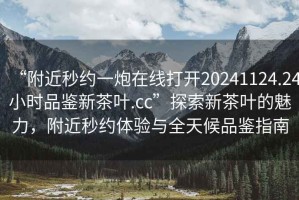 “附近秒約一炮在線(xiàn)打開(kāi)20241124.24小時(shí)品鑒新茶葉.cc”探索新茶葉的魅力，附近秒約體驗與全天候品鑒指南