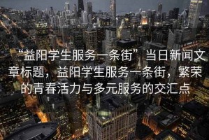 “益陽(yáng)學(xué)生服務(wù)一條街”當日新聞文章標題，益陽(yáng)學(xué)生服務(wù)一條街，繁榮的青春活力與多元服務(wù)的交匯點(diǎn)