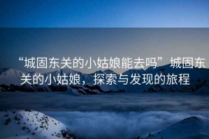 “城固東關(guān)的小姑娘能去嗎”城固東關(guān)的小姑娘，探索與發(fā)現的旅程