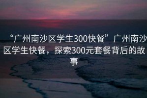 “廣州南沙區學(xué)生300快餐”廣州南沙區學(xué)生快餐，探索300元套餐背后的故事