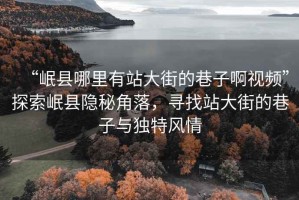 “岷縣哪里有站大街的巷子啊視頻”探索岷縣隱秘角落，尋找站大街的巷子與獨特風(fēng)情