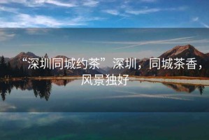 “深圳同城約茶”深圳，同城茶香，風(fēng)景獨好