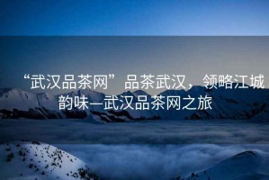 “武漢品茶網(wǎng)”品茶武漢，領(lǐng)略江城韻味—武漢品茶網(wǎng)之旅