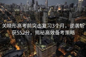 關(guān)曉彤高考前突擊復習3個(gè)月，逆襲斬獲552分，揭秘高效備考策略