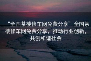 “全國茶樓修車(chē)網(wǎng)免費分享”全國茶樓修車(chē)網(wǎng)免費分享，推動(dòng)行業(yè)創(chuàng  )新，共創(chuàng  )和諧社會(huì )