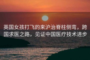 英國女孩打飛的來(lái)滬治脊柱側彎，跨國求醫之路，見(jiàn)證中國醫療技術(shù)進(jìn)步