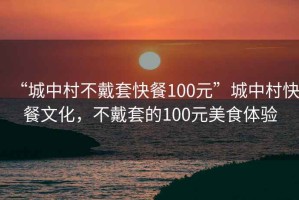 “城中村不戴套快餐100元”城中村快餐文化，不戴套的100元美食體驗
