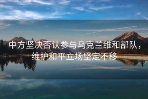 中方堅決否認參與烏克蘭維和部隊，維護和平立場(chǎng)堅定不移