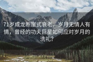 71歲成龍斷崖式衰老，歲月無(wú)情人有情，曾經(jīng)的功夫巨星如何應對歲月的洗禮？