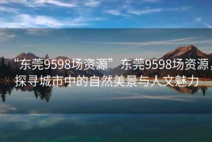“東莞9598場(chǎng)資源”東莞9598場(chǎng)資源，探尋城市中的自然美景與人文魅力