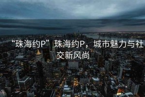 “珠海約P”珠海約P，城市魅力與社交新風(fēng)尚