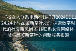 “找女人聯(lián)系電話(huà)在線(xiàn)打開(kāi)2024DD1124.24小時(shí)品鑒新茶葉.cc”探索數字時(shí)代的社交新風(fēng)尚 在線(xiàn)聯(lián)系女性網(wǎng)絡(luò )體驗與品鑒新茶葉的創(chuàng  )新服務(wù)報道