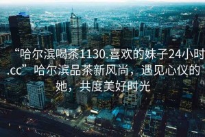 “哈爾濱喝茶1130.喜歡的妹子24小時(shí).cc”哈爾濱品茶新風(fēng)尚，遇見(jiàn)心儀的她，共度美好時(shí)光