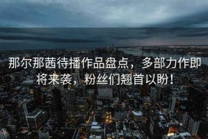 那爾那茜待播作品盤(pán)點(diǎn)，多部力作即將來(lái)襲，粉絲們翹首以盼！