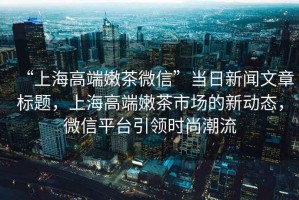 “上海高端嫩茶微信”當日新聞文章標題，上海高端嫩茶市場(chǎng)的新動(dòng)態(tài)，微信平臺引領(lǐng)時(shí)尚潮流