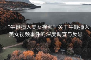“牛鞭揰入美女視頻”關(guān)于牛鞭揰入美女視頻事件的深度調查與反思