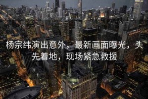 楊宗緯演出意外，最新畫(huà)面曝光，頭先著(zhù)地，現場(chǎng)緊急救援