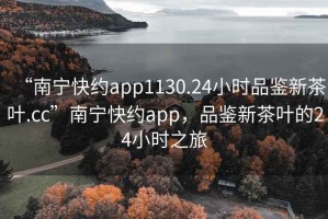 “南寧快約app1130.24小時(shí)品鑒新茶葉.cc”南寧快約app，品鑒新茶葉的24小時(shí)之旅