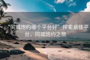 “同城炮約哪個(gè)平臺好”探索最佳平臺，同城炮約之旅