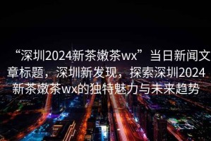 “深圳2024新茶嫩茶wx”當日新聞文章標題，深圳新發(fā)現，探索深圳2024新茶嫩茶wx的獨特魅力與未來(lái)趨勢