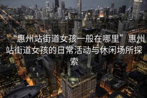 “惠州站街道女孩一般在哪里”惠州站街道女孩的日?；顒?dòng)與休閑場(chǎng)所探索