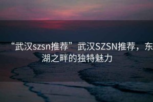 “武漢szsn推薦”武漢SZSN推薦，東湖之畔的獨特魅力