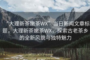 “大理新茶嫩茶WX”當日新聞文章標題，大理新茶嫩茶WX，探索古老茶鄉的全新風(fēng)貌與獨特魅力