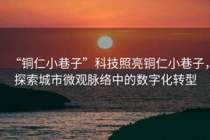 “銅仁小巷子”科技照亮銅仁小巷子，探索城市微觀(guān)脈絡(luò )中的數字化轉型