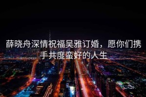 薛曉舟深情祝福吳雅訂婚，愿你們攜手共度蠻好的人生