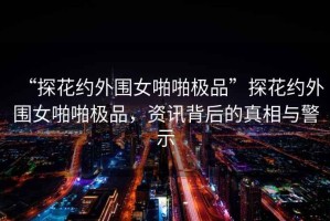 “探花約外圍女啪啪極品”探花約外圍女啪啪極品，資訊背后的真相與警示