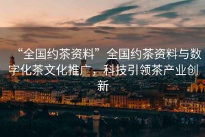 “全國約茶資料”全國約茶資料與數字化茶文化推廣，科技引領(lǐng)茶產(chǎn)業(yè)創(chuàng  )新