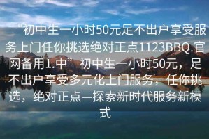 “初中生一小時(shí)50元足不出戶(hù)享受服務(wù)上門(mén)任你挑選絕對正點(diǎn)1123BBQ.官網(wǎng)備用1.中”初中生一小時(shí)50元，足不出戶(hù)享受多元化上門(mén)服務(wù)，任你挑選，絕對正點(diǎn)—探索新時(shí)代服務(wù)新模式