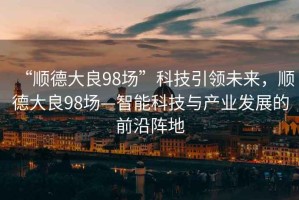 “順德大良98場(chǎng)”科技引領(lǐng)未來(lái)，順德大良98場(chǎng)—智能科技與產(chǎn)業(yè)發(fā)展的前沿陣地