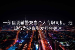 干部借調輔警充當個(gè)人專(zhuān)職司機，違規行為被查引發(fā)社會(huì )關(guān)注