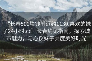 “長(cháng)春500塊錢(qián)附近約1130.喜歡的妹子24小時(shí).cc”長(cháng)春約見(jiàn)指南，探索城市魅力，與心儀妹子共度美好時(shí)光