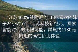 “江蘇400塊錢(qián)附近約1130.喜歡的妹子24小時(shí).cc”江蘇科技新紀元，探索智能時(shí)代的無(wú)限可能，聚焦約1130元附近的高性?xún)r(jià)比體驗