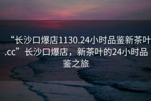 “長(cháng)沙口爆店1130.24小時(shí)品鑒新茶葉.cc”長(cháng)沙口爆店，新茶葉的24小時(shí)品鑒之旅