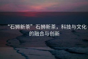 “石獅新茶”石獅新茶，科技與文化的融合與創(chuàng  )新