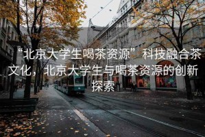 “北京大學(xué)生喝茶資源”科技融合茶文化，北京大學(xué)生與喝茶資源的創(chuàng  )新探索