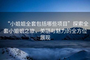“小姐姐全套包括哪些項目”探索全套小姐姐之旅，美麗與魅力的全方位展現