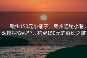 “贛州150元小巷子”贛州隱秘小巷，深度探索那些只花費150元的奇妙之旅