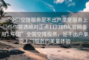 “全國空降服務(wù)足不出戶(hù)享受服務(wù)上門(mén)任你挑選絕對正點(diǎn)1123BBA.官網(wǎng)備用1.中國”全國空降服務(wù)，足不出戶(hù)享受上門(mén)服務(wù)的美景體驗