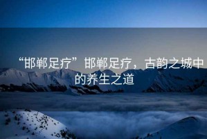 “邯鄲足療”邯鄲足療，古韻之城中的養生之道