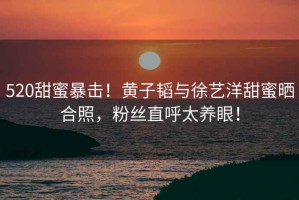 520甜蜜暴擊！黃子韜與徐藝洋甜蜜曬合照，粉絲直呼太養眼！
